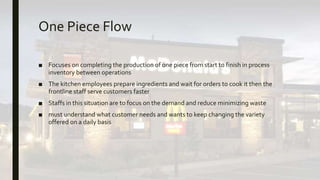 One Piece Flow
■ Focuses on completing the production of one piece from start to finish in process
inventory between operations
■ The kitchen employees prepare ingredients and wait for orders to cook it then the
frontline staff serve customers faster
■ Staffs in this situation are to focus on the demand and reduce minimizing waste
■ must understand what customer needs and wants to keep changing the variety
offered on a daily basis
 