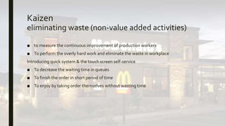 Kaizen
eliminating waste (non-value added activities)
■ to measure the continuous improvement of production workers
■ To perform the overly hard work and eliminate the waste in workplace
Introducing quick system & the touch screen self-service
■ To decrease the waiting time in queues
■ To finish the order in short period of time
■ To enjoy by taking order themselves without wasting time
 