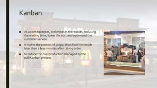 Kanban
■ As a consequences, it eliminates the wastes, reducing
the waiting time, lower the cost and optimized the
customer service
■ It makes the process of preparation food not much
later than a few minutes after taking order
■ to reduce the overproduction managed by the
pull/Kanban process
 