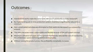 Outcomes
■ Standardized works make the same taste and size of sandwiches in every restaurant.
■ By implementing just-in-time production system, inventory is significantly reduced to a
minimum.
■ Non-valued added activities are eliminated so that waste are decreased to a noteworthy
amount.
■ The menu becomes more customizable and flexible because of the pull system concept.
■ Maximum utilization of space and equipment impressively reduced the cost of maintaining
the unnecessary space and hiring additional employees,
■ Without raising the product prices, the profitability remarkably increases.
 