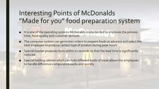 Interesting Points of McDonalds
”Made for you” food preparation system
■ It is one of the operating systems McDonalds implemented to improves the process
time, food quality and customer services.
■ The computer system can generates orders to prepare foods at advance and select the
best employee to produce certain type of product during peak hours.
■ Special toaster produces buns within 11 seconds so that the lead time is significantly
reduced.
■ Special holding cabinet which can hold different kinds of meat allows the employees
to handle difference components easily and quickly.
 