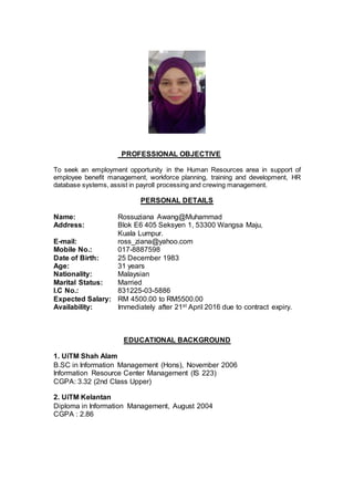 PROFESSIONAL OBJECTIVE
To seek an employment opportunity in the Human Resources area in support of
employee benefit management, workforce planning, training and development, HR
database systems, assist in payroll processing and crewing management.
PERSONAL DETAILS
Name: Rossuziana Awang@Muhammad
Address: Blok E6 405 Seksyen 1, 53300 Wangsa Maju,
Kuala Lumpur.
E-mail: ross_ziana@yahoo.com
Mobile No.: 017-8887598
Date of Birth: 25 December 1983
Age: 31 years
Nationality: Malaysian
Marital Status: Married
I.C No.: 831225-03-5886
Expected Salary: RM 4500.00 to RM5500.00
Availability: Immediately after 21st April 2016 due to contract expiry.
EDUCATIONAL BACKGROUND
1. UiTM Shah Alam
B.SC in Information Management (Hons), November 2006
Information Resource Center Management (IS 223)
CGPA: 3.32 (2nd Class Upper)
2. UiTM Kelantan
Diploma in Information Management, August 2004
CGPA : 2.86
 