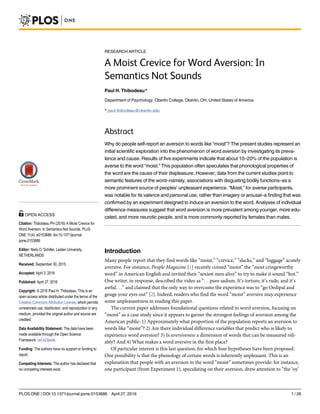 RESEARCH ARTICLE
A Moist Crevice for Word Aversion: In
Semantics Not Sounds
Paul H. Thibodeau*
Department of Psychology, Oberlin College, Oberlin, OH, United States of America
* paul.thibodeau@oberlin.edu
Abstract
Why do people self-report an aversion to words like “moist”? The present studies represent an
initial scientific exploration into the phenomenon of word aversion by investigating its preva-
lence and cause. Results of five experiments indicate that about 10–20% of the population is
averse to the word “moist.” This population often speculates that phonological properties of
the word are the cause of their displeasure. However, data from the current studies point to
semantic features of the word–namely, associations with disgusting bodily functions–as a
more prominent source of peoples’ unpleasant experience. “Moist,” for averse participants,
was notable for its valence and personal use, rather than imagery or arousal–a finding that was
confirmed by an experiment designed to induce an aversion to the word. Analyses of individual
difference measures suggest that word aversion is more prevalent among younger, more edu-
cated, and more neurotic people, and is more commonly reported by females than males.
Introduction
Many people report that they find words like “moist,” “crevice,” “slacks,” and “luggage” acutely
aversive. For instance, People Magazine [1] recently coined “moist” the “most cringeworthy
word” in American English and invited their “sexiest men alive” to try to make it sound “hot.”
One writer, in response, described the video as “. . .pure sadism. It’s torture, it’s rude, and it’s
awful. . .” and claimed that the only way to overcome the experience was to “go Oedipal and
gouge your eyes out” [2]. Indeed, readers who find the word “moist” aversive may experience
some unpleasantness in reading this paper.
The current paper addresses foundational questions related to word aversion, focusing on
“moist” as a case study since it appears to garner the strongest feelings of aversion among the
American public: 1) Approximately what proportion of the population reports an aversion to
words like “moist”? 2) Are there individual difference variables that predict who is likely to
experience word aversion? 3) Is aversiveness a dimension of words that can be measured reli-
ably? And 4) What makes a word aversive in the first place?
Of particular interest is this last question, for which four hypotheses have been proposed.
One possibility is that the phonology of certain words is inherently unpleasant. This is an
explanation that people with an aversion to the word “moist” sometimes provide: for instance,
one participant (from Experiment 1), speculating on their aversion, drew attention to “the ‘oy’
PLOS ONE | DOI:10.1371/journal.pone.0153686 April 27, 2016 1 / 26
a11111
OPEN ACCESS
Citation: Thibodeau PH (2016) A Moist Crevice for
Word Aversion: In Semantics Not Sounds. PLoS
ONE 11(4): e0153686. doi:10.1371/journal.
pone.0153686
Editor: Niels O. Schiller, Leiden University,
NETHERLANDS
Received: September 30, 2015
Accepted: April 3, 2016
Published: April 27, 2016
Copyright: © 2016 Paul H. Thibodeau. This is an
open access article distributed under the terms of the
Creative Commons Attribution License, which permits
unrestricted use, distribution, and reproduction in any
medium, provided the original author and source are
credited.
Data Availability Statement: The data have been
made available through the Open Science
Framework: osf.io/3jwd4.
Funding: The authors have no support or funding to
report.
Competing Interests: The author has declared that
no competing interests exist.
 