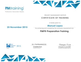 Christopher Scordo
Christopher Scordo PMP®
Founder & Managing Director
25 November 2015
PROJECT MANAGEMENT INSTITUTE
C E R T I F I C A T E O F T R A I N I N G
Is hereby given to:
Manuel Lopez
For achieving and completing the necessary requirements for
PMP® Preparation Training
35 / PMTRAINING35
Completed Hours
Course Activity ID
2015
#3962
 