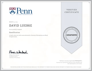 MARCH 23, 2015
DAVID LUEBKE
Gamification
a 6 week online non-credit course authorized by University of Pennsylvania and offered
through Coursera
has successfully completed
Professor Kevin Werbach
The Wharton School
University of Pennsylvania
Verify at coursera.org/verify/TM8HQQEBT3
Coursera has confirmed the identity of this individual and
their participation in the course.
THIS NEITHER AFFIRMS THAT THE STUDENT WAS ENROLLED AT THE UNIVERSITY OF PENNSYLVANIA NOR CONFERS UNIVERSITY OF PENNSYLVANIA CREDIT OR DEGREE
 