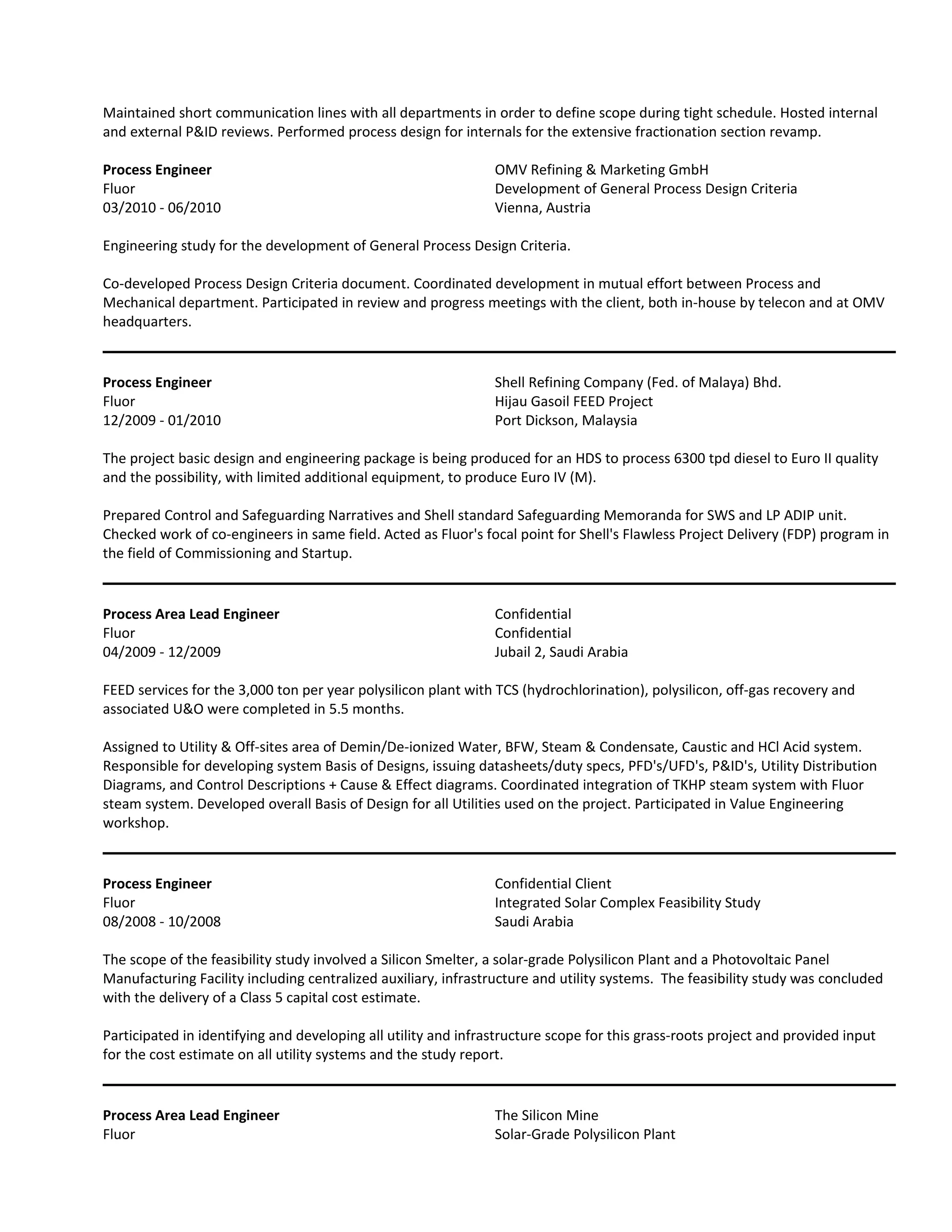 Maintained short communication lines with all departments in order to define scope during tight schedule. Hosted internal
and external P&ID reviews. Performed process design for internals for the extensive fractionation section revamp.
Process Engineer OMV Refining & Marketing GmbH
Fluor Development of General Process Design Criteria
03/2010 - 06/2010 Vienna, Austria
Engineering study for the development of General Process Design Criteria.
Co-developed Process Design Criteria document. Coordinated development in mutual effort between Process and
Mechanical department. Participated in review and progress meetings with the client, both in-house by telecon and at OMV
headquarters.
Process Engineer Shell Refining Company (Fed. of Malaya) Bhd.
Fluor Hijau Gasoil FEED Project
12/2009 - 01/2010 Port Dickson, Malaysia
The project basic design and engineering package is being produced for an HDS to process 6300 tpd diesel to Euro II quality
and the possibility, with limited additional equipment, to produce Euro IV (M).
Prepared Control and Safeguarding Narratives and Shell standard Safeguarding Memoranda for SWS and LP ADIP unit.
Checked work of co-engineers in same field. Acted as Fluor's focal point for Shell's Flawless Project Delivery (FDP) program in
the field of Commissioning and Startup.
Process Area Lead Engineer Confidential
Fluor Confidential
04/2009 - 12/2009 Jubail 2, Saudi Arabia
FEED services for the 3,000 ton per year polysilicon plant with TCS (hydrochlorination), polysilicon, off-gas recovery and
associated U&O were completed in 5.5 months.
Assigned to Utility & Off-sites area of Demin/De-ionized Water, BFW, Steam & Condensate, Caustic and HCl Acid system.
Responsible for developing system Basis of Designs, issuing datasheets/duty specs, PFD's/UFD's, P&ID's, Utility Distribution
Diagrams, and Control Descriptions + Cause & Effect diagrams. Coordinated integration of TKHP steam system with Fluor
steam system. Developed overall Basis of Design for all Utilities used on the project. Participated in Value Engineering
workshop.
Process Engineer Confidential Client
Fluor Integrated Solar Complex Feasibility Study
08/2008 - 10/2008 Saudi Arabia
The scope of the feasibility study involved a Silicon Smelter, a solar-grade Polysilicon Plant and a Photovoltaic Panel
Manufacturing Facility including centralized auxiliary, infrastructure and utility systems. The feasibility study was concluded
with the delivery of a Class 5 capital cost estimate.
Participated in identifying and developing all utility and infrastructure scope for this grass-roots project and provided input
for the cost estimate on all utility systems and the study report.
Process Area Lead Engineer The Silicon Mine
Fluor Solar-Grade Polysilicon Plant
 
