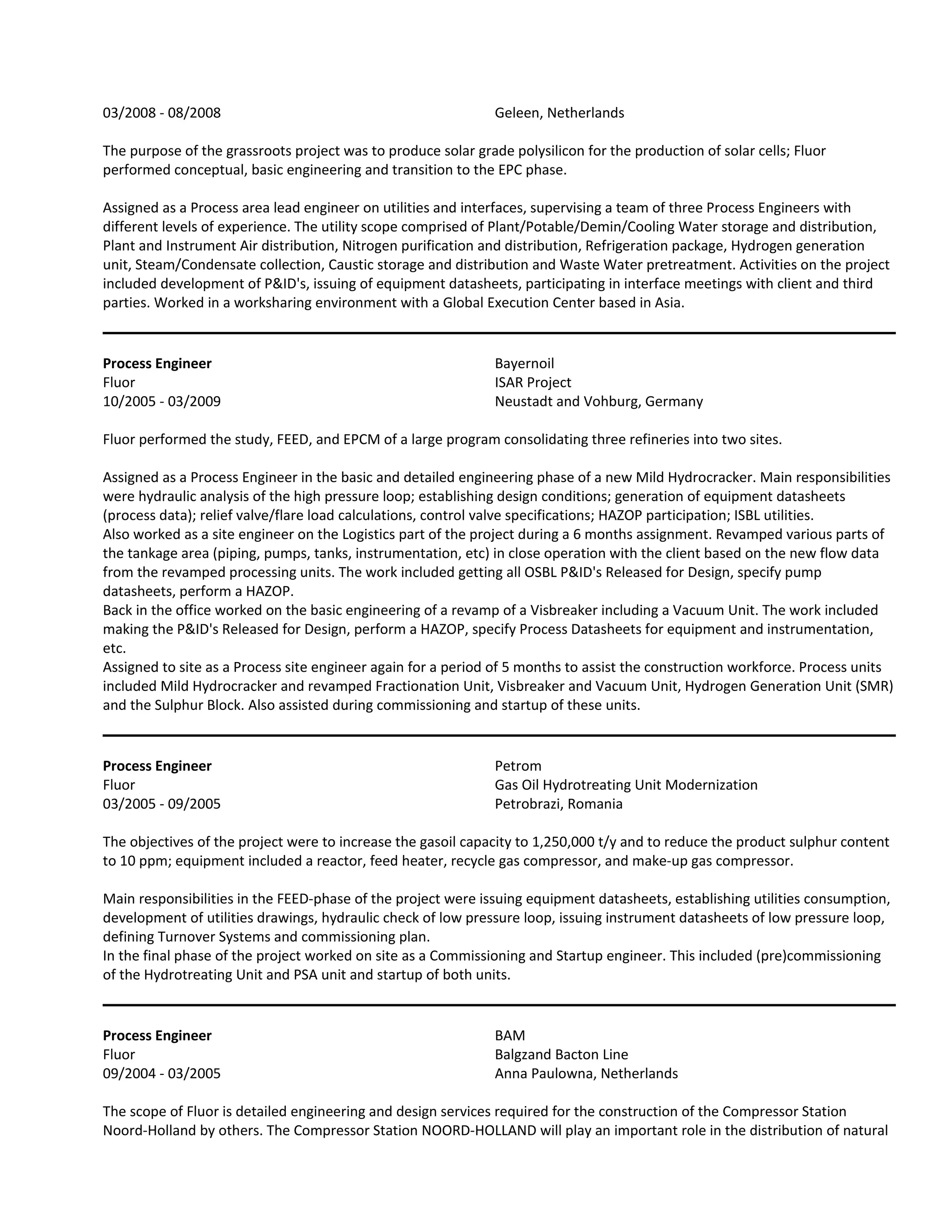 03/2008 - 08/2008 Geleen, Netherlands
The purpose of the grassroots project was to produce solar grade polysilicon for the production of solar cells; Fluor
performed conceptual, basic engineering and transition to the EPC phase.
Assigned as a Process area lead engineer on utilities and interfaces, supervising a team of three Process Engineers with
different levels of experience. The utility scope comprised of Plant/Potable/Demin/Cooling Water storage and distribution,
Plant and Instrument Air distribution, Nitrogen purification and distribution, Refrigeration package, Hydrogen generation
unit, Steam/Condensate collection, Caustic storage and distribution and Waste Water pretreatment. Activities on the project
included development of P&ID's, issuing of equipment datasheets, participating in interface meetings with client and third
parties. Worked in a worksharing environment with a Global Execution Center based in Asia.
Process Engineer Bayernoil
Fluor ISAR Project
10/2005 - 03/2009 Neustadt and Vohburg, Germany
Fluor performed the study, FEED, and EPCM of a large program consolidating three refineries into two sites.
Assigned as a Process Engineer in the basic and detailed engineering phase of a new Mild Hydrocracker. Main responsibilities
were hydraulic analysis of the high pressure loop; establishing design conditions; generation of equipment datasheets
(process data); relief valve/flare load calculations, control valve specifications; HAZOP participation; ISBL utilities.
Also worked as a site engineer on the Logistics part of the project during a 6 months assignment. Revamped various parts of
the tankage area (piping, pumps, tanks, instrumentation, etc) in close operation with the client based on the new flow data
from the revamped processing units. The work included getting all OSBL P&ID's Released for Design, specify pump
datasheets, perform a HAZOP.
Back in the office worked on the basic engineering of a revamp of a Visbreaker including a Vacuum Unit. The work included
making the P&ID's Released for Design, perform a HAZOP, specify Process Datasheets for equipment and instrumentation,
etc.
Assigned to site as a Process site engineer again for a period of 5 months to assist the construction workforce. Process units
included Mild Hydrocracker and revamped Fractionation Unit, Visbreaker and Vacuum Unit, Hydrogen Generation Unit (SMR)
and the Sulphur Block. Also assisted during commissioning and startup of these units.
Process Engineer Petrom
Fluor Gas Oil Hydrotreating Unit Modernization
03/2005 - 09/2005 Petrobrazi, Romania
The objectives of the project were to increase the gasoil capacity to 1,250,000 t/y and to reduce the product sulphur content
to 10 ppm; equipment included a reactor, feed heater, recycle gas compressor, and make-up gas compressor.
Main responsibilities in the FEED-phase of the project were issuing equipment datasheets, establishing utilities consumption,
development of utilities drawings, hydraulic check of low pressure loop, issuing instrument datasheets of low pressure loop,
defining Turnover Systems and commissioning plan.
In the final phase of the project worked on site as a Commissioning and Startup engineer. This included (pre)commissioning
of the Hydrotreating Unit and PSA unit and startup of both units.
Process Engineer BAM
Fluor Balgzand Bacton Line
09/2004 - 03/2005 Anna Paulowna, Netherlands
The scope of Fluor is detailed engineering and design services required for the construction of the Compressor Station
Noord-Holland by others. The Compressor Station NOORD-HOLLAND will play an important role in the distribution of natural
 