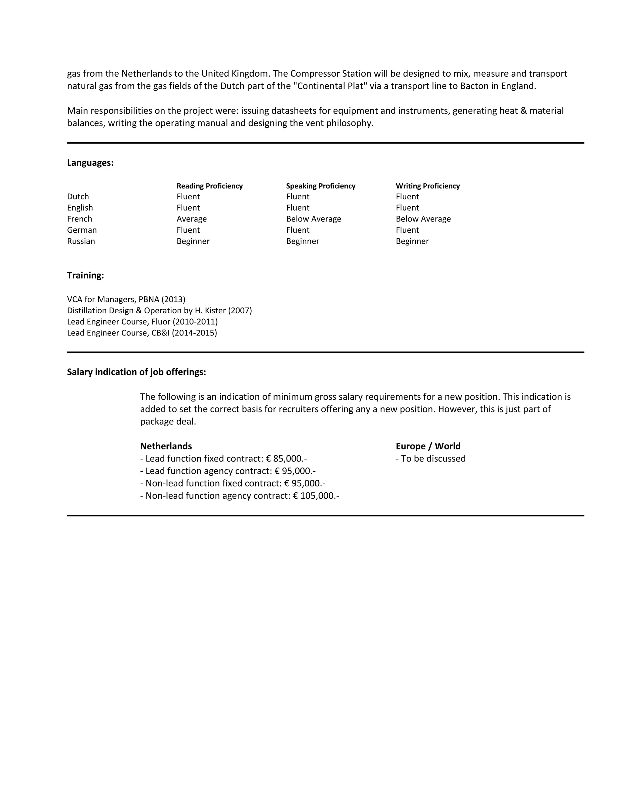 gas from the Netherlands to the United Kingdom. The Compressor Station will be designed to mix, measure and transport
natural gas from the gas fields of the Dutch part of the "Continental Plat" via a transport line to Bacton in England.
Main responsibilities on the project were: issuing datasheets for equipment and instruments, generating heat & material
balances, writing the operating manual and designing the vent philosophy.
Languages:
Reading Proficiency Speaking Proficiency Writing Proficiency
Dutch Fluent Fluent Fluent
English Fluent Fluent Fluent
French Average Below Average Below Average
German Fluent Fluent Fluent
Russian Beginner Beginner Beginner
Training:
VCA for Managers, PBNA (2013)
Distillation Design & Operation by H. Kister (2007)
Lead Engineer Course, Fluor (2010-2011)
Lead Engineer Course, CB&I (2014-2015)
Salary indication of job offerings:
The following is an indication of minimum gross salary requirements for a new position. This indication is
added to set the correct basis for recruiters offering any a new position. However, this is just part of
package deal.
Netherlands Europe / World
- Lead function fixed contract: € 85,000.- - To be discussed
- Lead function agency contract: € 95,000.-
- Non-lead function fixed contract: € 95,000.-
- Non-lead function agency contract: € 105,000.-
 