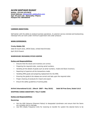 ALVIN SANTIAGO BUHAY
Mobile: +97155-375-0975
Email Address: vhinsync05_asb@yahoo.com
Age: 35 years old Nationality: Filipino
Passport No: EB5560540
CARREER OBJECTIVES:
Self-starter with the ability to analyze business operations. A customer service oriented and hardworking
individual who can work under minimum supervision and under pressure.
WORK EXPERIENCE:
Trinity Middle FZE
Jebel Ali South Zone, JAFZA Dubai, United Arab Emirates
April 2010-Present
WAREHOUSE INCHARGE/STOCK KEEPER
Duties and Responsibilities:
• Ensures that the stocks and inventory are correct.
• Preparing the required order, scanning serial numbers.
• Handling all the details of goods such as serial numbers, model and Stock Inventory.
• Reporting to Superiors all the transactions made.
• Handling RMA goods and preparing replacement for the RMA.
• Ensuring the goods to be release are correct and tally upon the required order.
• Proper checking of products for import and export.
• Ensure the safety guidelines of working area.
Airlink International U.A.E. (March 2007 – May 2010) Jebel Ali Free Zone, Dubai U.A.E
SHIPPING CARGO ASSISTANT/ TALLY CLERK
Duties and Responsibilities:
Receiving:
• Get the ASN (Advance Shipment Notice) to designated coordinator and ensure that the Items
are complete and no damage.
• Use RFU (Radio Frequency Unit) for receiving to transfer for system the desired items to be
 