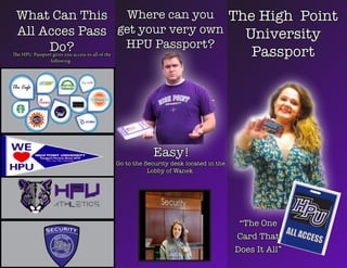 Easy!
The HPU Passport gives you access to all of the
following :
What Can This
All Acces Pass
Do?
The High Point
University
Passport
“The One
Card That
Does It All”
Where can you
get your very own
HPU Passport?
Go to the Security desk located in the
Lobby of Wanek.
 