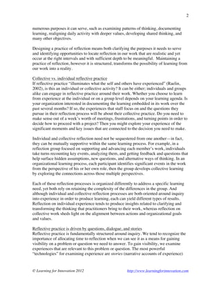 © Learning for Innovation 2012 http://www.learningforinnovation.com
2
numerous purposes it can serve, such as examining patterns of thinking, documenting
learning, realigning daily activity with deeper values, developing shared thinking, and
many other objectives.
Designing a practice of reflection means both clarifying the purposes it needs to serve
and identifying opportunities to locate reflection in our work that are realistic and yet
occur at the right intervals and with sufficient depth to be meaningful. Maintaining a
practice of reflection, however it is structured, transforms the possibility of learning from
our work into a reality.
Collective vs. individual reflective practice
If reflective practice “illuminates what the self and others have experienced” (Raelin,
2002), is this an individual or collective activity? It can be either; individuals and groups
alike can engage in reflective practice around their work. Whether you choose to learn
from experience at the individual or on a group level depends on your learning agenda. Is
your organization interested in documenting the learning embedded in its work over the
past several months? If so, the experiences that staff focus on and the questions they
pursue in their reflection process will be about their collective practice. Do you need to
make sense out of a week’s worth of meetings, frustrations, and turning points in order to
decide how to proceed with a project? Then you might explore your experience of the
significant moments and key issues that are connected to the decision you need to make.
Individual and collective reflection need not be sequestered from one another—in fact,
they can be mutually supportive within the same learning process. For example, in a
reflection group focused on supporting and advancing each member’s work, individuals
take turns recounting key events, analyzing them, and getting feedback and questions that
help surface hidden assumptions, new questions, and alternative ways of thinking. In an
organizational learning process, each participant identifies significant events in the work
from the perspective of his or her own role, then the group develops collective learning
by exploring the connections across those multiple perspectives.
Each of these reflection processes is organized differently to address a specific learning
need, yet both rely on retaining the complexity of the differences in the group. And
although individual and collective reflection processes are both oriented around inquiry
into experience in order to produce learning, each can yield different types of results.
Reflection on individual experience tends to produce insights related to clarifying and
transforming the thinking that practitioners bring to their work, whereas reflection on
collective work sheds light on the alignment between actions and organizational goals
and values.
Reflective practice is driven by questions, dialogue, and stories
Reflective practice is fundamentally structured around inquiry. We tend to recognize the
importance of allocating time to reflection when we can see it as a means for gaining
visibility on a problem or question we need to answer. To gain visibility, we examine
experiences that are relevant to this problem or question. The most powerful
“technologies” for examining experience are stories (narrative accounts of experience)
 