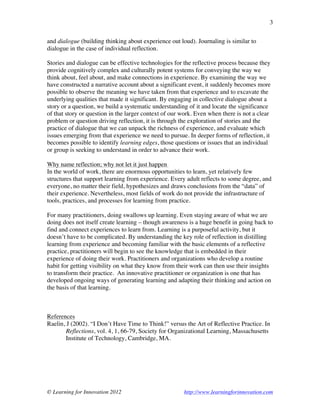 © Learning for Innovation 2012 http://www.learningforinnovation.com
3
and dialogue (building thinking about experience out loud). Journaling is similar to
dialogue in the case of individual reflection.
Stories and dialogue can be effective technologies for the reflective process because they
provide cognitively complex and culturally potent systems for conveying the way we
think about, feel about, and make connections in experience. By examining the way we
have constructed a narrative account about a significant event, it suddenly becomes more
possible to observe the meaning we have taken from that experience and to excavate the
underlying qualities that made it significant. By engaging in collective dialogue about a
story or a question, we build a systematic understanding of it and locate the significance
of that story or question in the larger context of our work. Even when there is not a clear
problem or question driving reflection, it is through the exploration of stories and the
practice of dialogue that we can unpack the richness of experience, and evaluate which
issues emerging from that experience we need to pursue. In deeper forms of reflection, it
becomes possible to identify learning edges, those questions or issues that an individual
or group is seeking to understand in order to advance their work.
Why name reflection; why not let it just happen
In the world of work, there are enormous opportunities to learn, yet relatively few
structures that support learning from experience. Every adult reflects to some degree, and
everyone, no matter their field, hypothesizes and draws conclusions from the “data” of
their experience. Nevertheless, most fields of work do not provide the infrastructure of
tools, practices, and processes for learning from practice.
For many practitioners, doing swallows up learning. Even staying aware of what we are
doing does not itself create learning – though awareness is a huge benefit in going back to
find and connect experiences to learn from. Learning is a purposeful activity, but it
doesn’t have to be complicated. By understanding the key role of reflection in distilling
learning from experience and becoming familiar with the basic elements of a reflective
practice, practitioners will begin to see the knowledge that is embedded in their
experience of doing their work. Practitioners and organizations who develop a routine
habit for getting visibility on what they know from their work can then use their insights
to transform their practice. An innovative practitioner or organization is one that has
developed ongoing ways of generating learning and adapting their thinking and action on
the basis of that learning.
References
Raelin, J (2002). “I Don’t Have Time to Think!” versus the Art of Reflective Practice. In
Reflections, vol. 4, 1, 66-79, Society for Organizational Learning, Massachusetts
Institute of Technology, Cambridge, MA.
 