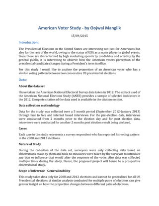 American Voter Study - by Oojwal Manglik
15/04/2015
Introduction:
The Presidential Elections in the United States are interesting not just for Americans but
also for the rest of the world, owing to the status of USA as a major player in global events.
Since these are characterized by high marketing spends by candidates and scrutiny by the
general public, it is interesting to observe how the American voters perception of the
presidential candidate changes during a President's term in office.
For this study I would like to analyse the proportion of an American voter who has a
similar voting pattern between two consecutive US presidential elections
Data:
About the data set
I have taken the American National Electoral Survey data taken in 2012. The extract used of
the American National Elections Study (ANES) provides a sample of selected indicators in
the 2012. Complete citation of the data used is available in the citation section.
Data collection methodology
Data for the study was collected over a 5 month period (September 2012-January 2013)
through face to face and internet based interviews. For the pre-election data, interviews
were conducted from 2 months prior to the election day and for post election data,
interviews were conducted for another 2 months post election result being declared.
Cases
Each case in the study represents a survey respondent who has reported his voting pattern
in the 2008 and 2012 elections.
Nature of Study
During the collection of the data set, surveyors were only collecting data based on
observations made by them and took no measures were taken by the surveyor to introduce
any bias or influence that would alter the response of the voter. Also data was collected
multiple times during the study. Hence, the proposed project will hence be a prospective
observational study.
Scope of inference - Generalizability
This study takes data only for 2008 and 2012 elections and cannot be generalized for all US
Presidential elections. A similar analysis conducted for multiple pairs of elections can give
greater insight on how the proportion changes between different pairs of elections.
 