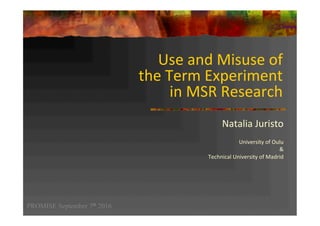 Use	and	Misuse	of		
the	Term	Experiment		
in	MSR	Research	
Natalia	Juristo		
	
University	of	Oulu	
&		
Technical	University	of	Madrid	
	
PROMISE September 7th 2016
 