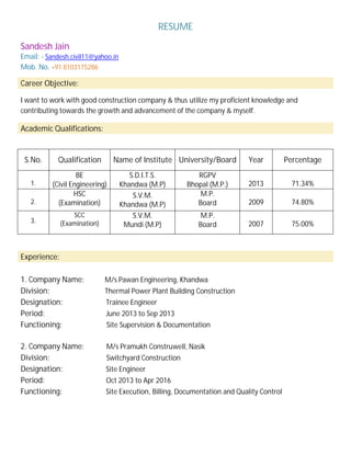 RESUME
Sandesh Jain
Email: - Sandesh.civil11@yahoo.in
Mob. No. +91 8103175286
Career Objective:
I want to work with good construction company & thus utilize my proficient knowledge and
contributing towards the growth and advancement of the company & myself.
Academic Qualifications:
S.No. Qualification Name of Institute University/Board Year Percentage
1.
BE
(Civil Engineering)
S.D.I.T.S.
Khandwa (M.P)
RGPV
Bhopal (M.P.) 2013 71.34%
2.
HSC
(Examination)
S.V.M.
Khandwa (M.P)
M.P.
Board 2009 74.80%
3.
SCC
(Examination)
S.V.M.
Mundi (M.P)
M.P.
Board 2007 75.00%
Experience:
1. Company Name: M/s Pawan Engineering, Khandwa
Division: Thermal Power Plant Building Construction
Designation: Trainee Engineer
Period: June 2013 to Sep 2013
Functioning: Site Supervision & Documentation
2. Company Name: M/s Pramukh Construwell, Nasik
Division: Switchyard Construction
Designation: Site Engineer
Period: Oct 2013 to Apr 2016
Functioning: Site Execution, Billing, Documentation and Quality Control
 