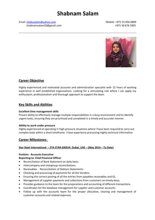 Shabnam Salam
Email: shabusalam@yahoo.com Mobile: +971 55 856 6809
shabnamsalam20@gmail.com +971 50 676 5905
Career Objective
Highly experienced and motivated accounts and administration specialist with 15 Years of working
experience in well established organizations. Looking for a stimulating role where I can apply my
enthusiasm, professionalism and thorough approach to support the team.
Key Skills and Abilities
Excellent time management skills
Proven ability to effectively manage multiple responsibilities in a busy environment and to identify
urgent tasks, ensuring they are prioritised and completed in a timely and accurate manner.
Ability to work under pressure
Highly experienced at operating in high-pressure situations where I have been required to carry out
complex tasks within a short timeframe. I have experience processing highly technical information
Career Milestones:
Star Steel International – ETA STAR GROUP, Dubai, UAE – (May 2014 – To Date)
Position: Accounts Executive
Reporting to: Chief Financial Officer
• Reconciliation of Bank Statement on daily basis.
• Intercompany and intergroup reconciliations.
• Receivables - Reconciliation of Debtors Statements
• Checking and processing of payments for all the Vendors.
• Ensuring the correct posting of all the entries from payables receivables and GL.
• Management of supplier payments and collections from customers on timely basis.
• Provides guidance to the team for the preparations and accounting of different transactions.
• Coordinates for the database management for supplier and customer accounts.
• Follow up with the accounts team for the proper allocation, clearing and management of
customer accounts and related expenses.
 