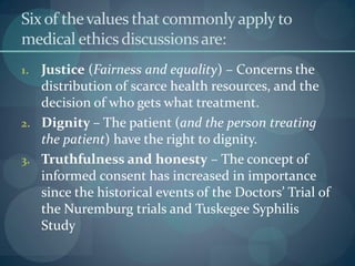 Sixof thevalues thatcommonlyapply to
medical ethicsdiscussionsare:
1. Justice (Fairness and equality) – Concerns the
distribution of scarce health resources, and the
decision of who gets what treatment.
2. Dignity – The patient (and the person treating
the patient) have the right to dignity.
3. Truthfulness and honesty – The concept of
informed consent has increased in importance
since the historical events of the Doctors’ Trial of
the Nuremburg trials and Tuskegee Syphilis
Study
 