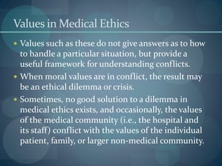 Values in Medical Ethics
 Values such as these do not give answers as to how
to handle a particular situation, but provide a
useful framework for understanding conflicts.
 When moral values are in conflict, the result may
be an ethical dilemma or crisis.
 Sometimes, no good solution to a dilemma in
medical ethics exists, and occasionally, the values
of the medical community (i.e., the hospital and
its staff) conflict with the values of the individual
patient, family, or larger non-medical community.
 