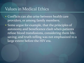 Values in Medical Ethics
 Conflicts can also arise between health care
providers, or among family members.
 Some argue for example, that the principles of
autonomy and beneficence clash when patients
refuse blood transfusions, considering them life-
saving; and truth-telling was not emphasized to a
large extent before the HIV era.
 