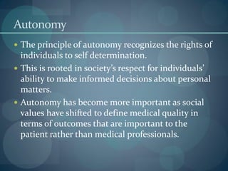 Autonomy
 The principle of autonomy recognizes the rights of
individuals to self determination.
 This is rooted in society’s respect for individuals’
ability to make informed decisions about personal
matters.
 Autonomy has become more important as social
values have shifted to define medical quality in
terms of outcomes that are important to the
patient rather than medical professionals.
 