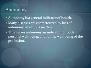 Autonomy
 Autonomy is a general indicator of health.
 Many diseases are characterized by loss of
autonomy, in various matters.
 This makes autonomy an indicator for both
personal well-being, and for the well-being of the
profession.
 