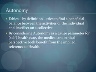 Autonomy
 Ethics – by definition – tries to find a beneficial
balance between the activities of the individual
and its effect on a collective.
 By considering Autonomy as a gauge parameter for
(self) health care, the medical and ethical
perspective both benefit from the implied
reference to Health.
 