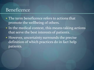 Beneficence
 The term beneficence refers to actions that
promote the wellbeing of others.
 In the medical context, this means taking actions
that serve the best interests of patients.
 However, uncertainty surrounds the precise
definition of which practices do in fact help
patients.
 