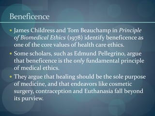 Beneficence
 James Childress and Tom Beauchamp in Principle
of Biomedical Ethics (1978) identify beneficence as
one of the core values of health care ethics.
 Some scholars, such as Edmund Pellegrino, argue
that beneficence is the only fundamental principle
of medical ethics.
 They argue that healing should be the sole purpose
of medicine, and that endeavors like cosmetic
surgery, contraception and Euthanasia fall beyond
its purview.
 