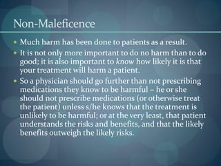 Non-Maleficence
 Much harm has been done to patients as a result.
 It is not only more important to do no harm than to do
good; it is also important to know how likely it is that
your treatment will harm a patient.
 So a physician should go further than not prescribing
medications they know to be harmful – he or she
should not prescribe medications (or otherwise treat
the patient) unless s/he knows that the treatment is
unlikely to be harmful; or at the very least, that patient
understands the risks and benefits, and that the likely
benefits outweigh the likely risks.
 