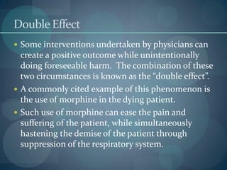 Double Effect
 Some interventions undertaken by physicians can
create a positive outcome while unintentionally
doing foreseeable harm. The combination of these
two circumstances is known as the “double effect”.
 A commonly cited example of this phenomenon is
the use of morphine in the dying patient.
 Such use of morphine can ease the pain and
suffering of the patient, while simultaneously
hastening the demise of the patient through
suppression of the respiratory system.
 