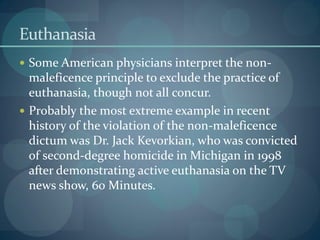 Euthanasia
 Some American physicians interpret the non-
maleficence principle to exclude the practice of
euthanasia, though not all concur.
 Probably the most extreme example in recent
history of the violation of the non-maleficence
dictum was Dr. Jack Kevorkian, who was convicted
of second-degree homicide in Michigan in 1998
after demonstrating active euthanasia on the TV
news show, 60 Minutes.
 