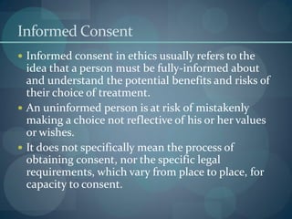 Informed Consent
 Informed consent in ethics usually refers to the
idea that a person must be fully-informed about
and understand the potential benefits and risks of
their choice of treatment.
 An uninformed person is at risk of mistakenly
making a choice not reflective of his or her values
or wishes.
 It does not specifically mean the process of
obtaining consent, nor the specific legal
requirements, which vary from place to place, for
capacity to consent.
 