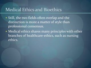 Medical Ethicsand Bioethics
 Still, the two fields often overlap and the
distinction is more a matter of style than
professional consensus.
 Medical ethics shares many principles with other
branches of healthcare-ethics, such as nursing
ethics.
 