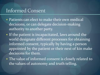 Informed Consent
 Patients can elect to make their own medical
decisions, or can delegate decision-making
authority to another party.
 If the patient is incapacitated, laws around the
world designate different processes for obtaining
informed consent, typically by having a person
appointed by the patient or their next of kin make
decisions for them.
 The value of informed consent is closely related to
the values of autonomy and truth telling.
 