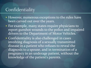Confidentiality
 However, numerous exceptions to the rules have
been carved out over the years.
 For example, many states require physicians to
report gunshot wounds to the police and impaired
drivers to the Department of Motor Vehicles.
 Confidentiality is also challenged in cases
involving diagnosis of a sexually transmitted
disease in a patient who refuses to reveal the
diagnosis to a spouse, and in termination of a
pregnancy in an underage patient, without the
knowledge of the patient’s parents.
 
