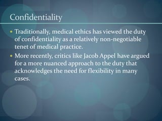 Confidentiality
 Traditionally, medical ethics has viewed the duty
of confidentiality as a relatively non-negotiable
tenet of medical practice.
 More recently, critics like Jacob Appel have argued
for a more nuanced approach to the duty that
acknowledges the need for flexibility in many
cases.
 
