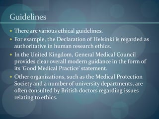 Guidelines
 There are various ethical guidelines.
 For example, the Declaration of Helsinki is regarded as
authoritative in human research ethics.
 In the United Kingdom, General Medical Council
provides clear overall modern guidance in the form of
its ‘Good Medical Practice’ statement.
 Other organizations, such as the Medical Protection
Society and a number of university departments, are
often consulted by British doctors regarding issues
relating to ethics.
 