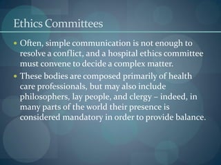 Ethics Committees
 Often, simple communication is not enough to
resolve a conflict, and a hospital ethics committee
must convene to decide a complex matter.
 These bodies are composed primarily of health
care professionals, but may also include
philosophers, lay people, and clergy – indeed, in
many parts of the world their presence is
considered mandatory in order to provide balance.
 