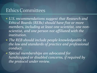 Ethics Committees
 U.S. recommendations suggest that Research and
Ethical Boards (REBs) should have five or more
members, including at least one scientist, one non-
scientist, and one person not affiliated with the
institution.
 The REB should include people knowledgeable in
the law and standards of practice and professional
conduct.
 Special memberships are advocated for
handicapped or disabled concerns, if required by
the protocol under review.
 