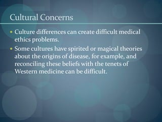 Cultural Concerns
 Culture differences can create difficult medical
ethics problems.
 Some cultures have spirited or magical theories
about the origins of disease, for example, and
reconciling these beliefs with the tenets of
Western medicine can be difficult.
 