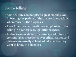 Truth-Telling
 Some cultures do not place a great emphasis on
informing the patient of the diagnosis, especially
when cancer is the diagnosis.
 Even American culture did not emphasize truth-
telling in a cancer case, up until the 1970s.
 In American medicine, the principle of informed
consent takes precedence over ethical values, and
patients are usually at least asked whether they
want to know the diagnosis.
 