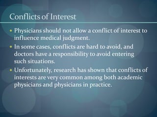 Conflictsof Interest
 Physicians should not allow a conflict of interest to
influence medical judgment.
 In some cases, conflicts are hard to avoid, and
doctors have a responsibility to avoid entering
such situations.
 Unfortunately, research has shown that conflicts of
interests are very common among both academic
physicians and physicians in practice.
 