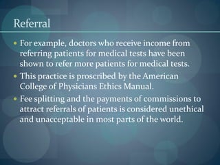Referral
 For example, doctors who receive income from
referring patients for medical tests have been
shown to refer more patients for medical tests.
 This practice is proscribed by the American
College of Physicians Ethics Manual.
 Fee splitting and the payments of commissions to
attract referrals of patients is considered unethical
and unacceptable in most parts of the world.
 