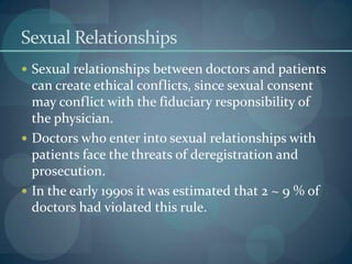 Sexual Relationships
 Sexual relationships between doctors and patients
can create ethical conflicts, since sexual consent
may conflict with the fiduciary responsibility of
the physician.
 Doctors who enter into sexual relationships with
patients face the threats of deregistration and
prosecution.
 In the early 1990s it was estimated that 2 ~ 9 % of
doctors had violated this rule.
 