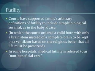 Futility
 Courts have supported family’s arbitrary
definitions of futility to include simple biological
survival, as in the baby K case.
 (in which the courts ordered a child born with only
a brain stem instead of a complete brain to be kept
on a ventilator based on the religious belief that all
life must be preserved)
 In some hospitals, medical futility is referred to as
“non-beneficial care.”
 