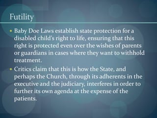 Futility
 Baby Doe Laws establish state protection for a
disabled child’s right to life, ensuring that this
right is protected even over the wishes of parents
or guardians in cases where they want to withhold
treatment.
 Critics claim that this is how the State, and
perhaps the Church, through its adherents in the
executive and the judiciary, interferes in order to
further its own agenda at the expense of the
patients.
 