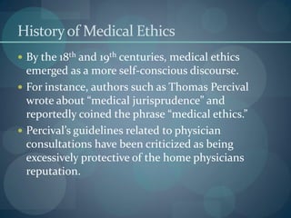 Historyof Medical Ethics
 By the 18th and 19th centuries, medical ethics
emerged as a more self-conscious discourse.
 For instance, authors such as Thomas Percival
wrote about “medical jurisprudence” and
reportedly coined the phrase “medical ethics.”
 Percival’s guidelines related to physician
consultations have been criticized as being
excessively protective of the home physicians
reputation.
 