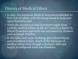 Historyof Medical Ethics
 In 1847, the American Medical Association adopted its
first code of ethics, with this being based in large part
upon Percival’s work.
 While the secularized field borrowed largely from
Catholic medical ethics, in the 20th century a distinctly
liberal Protestant approach was articulated by thinkers
such as Joseph Fletcher.
 In the 1960s and 1970s, building upon liberal theory
and procedural justice, much of the discourse of
medical ethics went through a dramatic shift and
largely reconfigured itself into bioethics.
 
