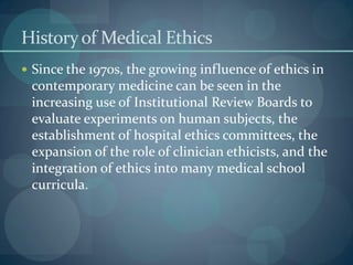 Historyof Medical Ethics
 Since the 1970s, the growing influence of ethics in
contemporary medicine can be seen in the
increasing use of Institutional Review Boards to
evaluate experiments on human subjects, the
establishment of hospital ethics committees, the
expansion of the role of clinician ethicists, and the
integration of ethics into many medical school
curricula.
 