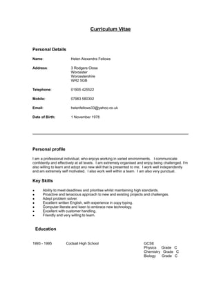 Curriculum Vitae
Personal Details
Name: Helen Alexandra Fellows
Address: 3 Rodgers Close
Worcester
Worcestershire
WR2 5GB
Telephone: 01905 425522
Mobile: 07983 580302
Email: helenfellows33@yahoo.co.uk
Date of Birth: 1 November 1978
Personal profile
I am a professional individual, who enjoys working in varied environments. I communicate
confidently and effectively at all levels. I am extremely organised and enjoy being challenged. I'm
also willing to learn and adopt any new skill that is presented to me. I work well independently
and am extremely self motivated. I also work well within a team. I am also very punctual.
Key Skills
● Ability to meet deadlines and prioritise whilst maintaining high standards.
● Proactive and tenacious approach to new and existing projects and challenges.
● Adept problem solver.
● Excellent written English, with experience in copy typing.
● Computer literate and keen to embrace new technology.
● Excellent with customer handling.
● Friendly and very willing to learn.
Education
Dates Place Qualifications
1993 - 1995 Codsall High School GCSE
Physics Grade C
Chemistry Grade C
Biology Grade C
 